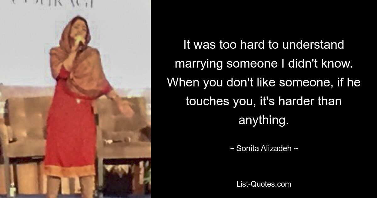 It was too hard to understand marrying someone I didn't know. When you don't like someone, if he touches you, it's harder than anything. — © Sonita Alizadeh