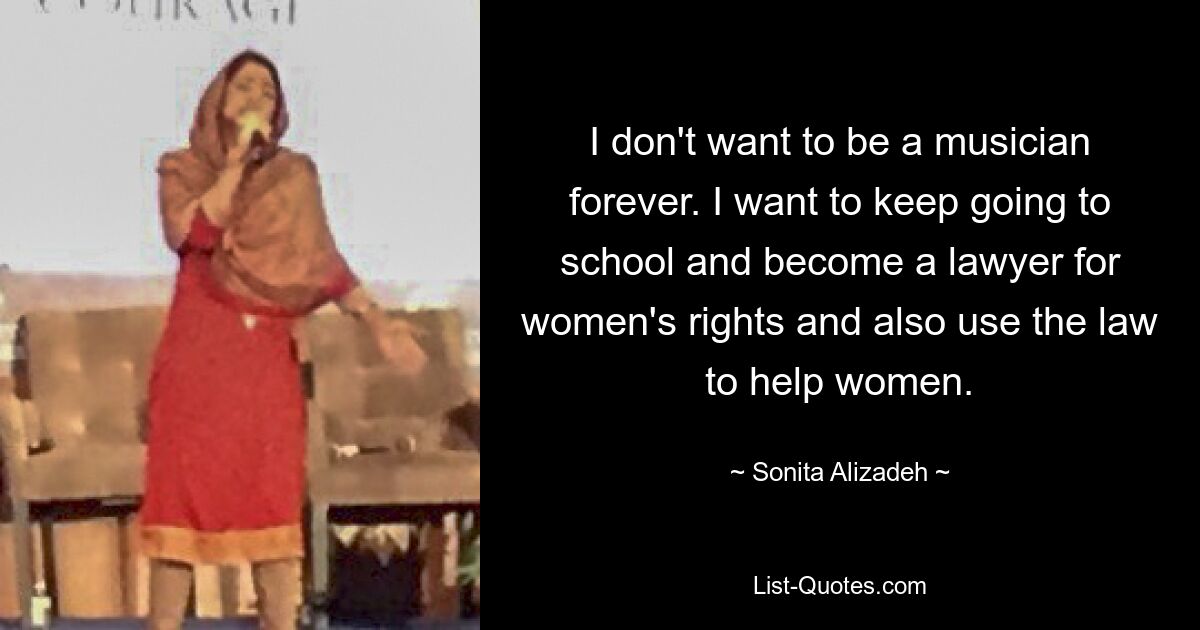 I don't want to be a musician forever. I want to keep going to school and become a lawyer for women's rights and also use the law to help women. — © Sonita Alizadeh