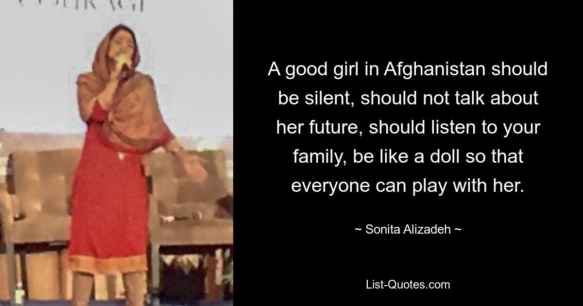 A good girl in Afghanistan should be silent, should not talk about her future, should listen to your family, be like a doll so that everyone can play with her. — © Sonita Alizadeh