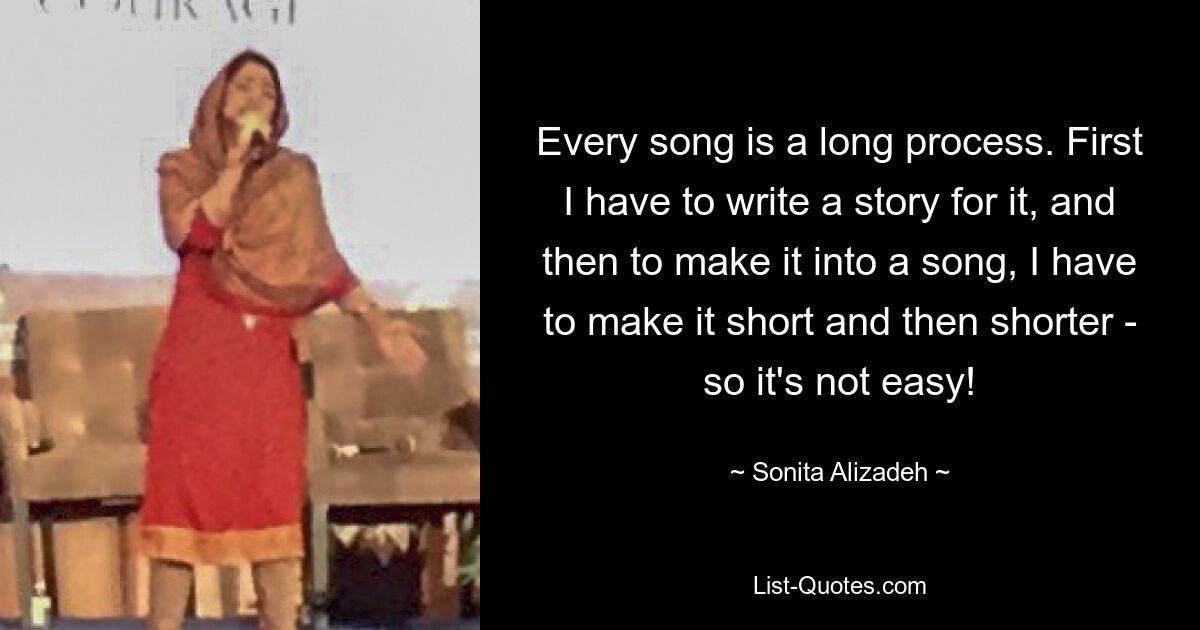 Every song is a long process. First I have to write a story for it, and then to make it into a song, I have to make it short and then shorter - so it's not easy! — © Sonita Alizadeh