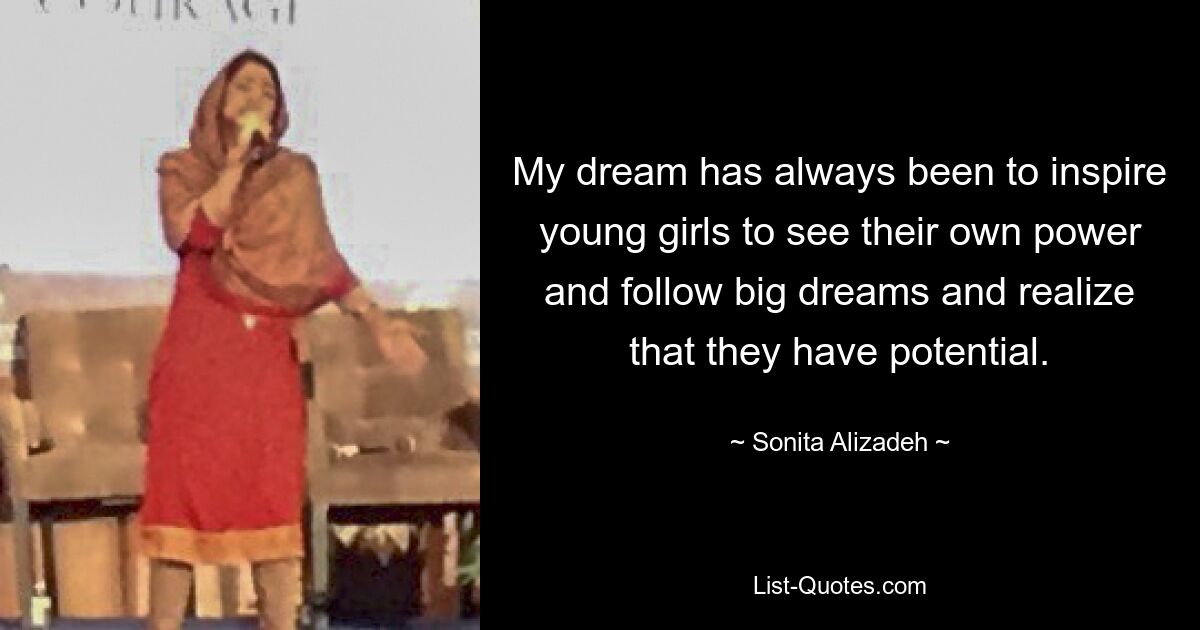 My dream has always been to inspire young girls to see their own power and follow big dreams and realize that they have potential. — © Sonita Alizadeh