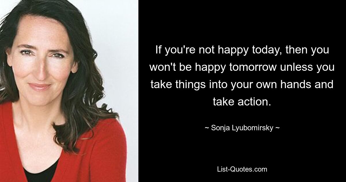 If you're not happy today, then you won't be happy tomorrow unless you take things into your own hands and take action. — © Sonja Lyubomirsky