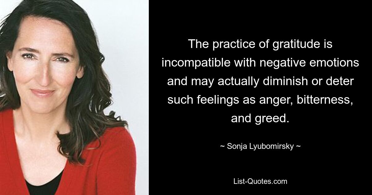 The practice of gratitude is incompatible with negative emotions and may actually diminish or deter such feelings as anger, bitterness, and greed. — © Sonja Lyubomirsky