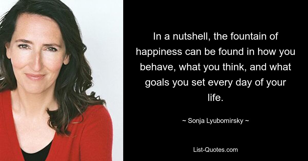 In a nutshell, the fountain of happiness can be found in how you behave, what you think, and what goals you set every day of your life. — © Sonja Lyubomirsky