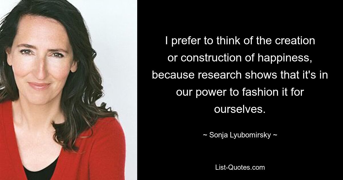 I prefer to think of the creation or construction of happiness, because research shows that it's in our power to fashion it for ourselves. — © Sonja Lyubomirsky