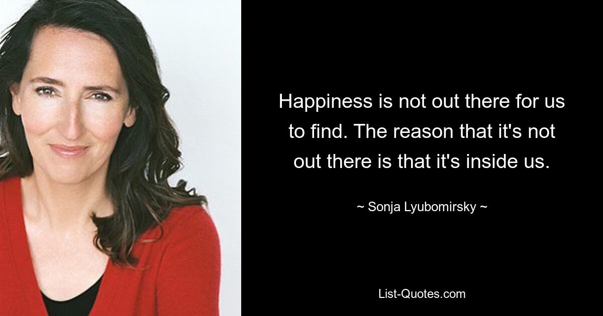 Happiness is not out there for us to find. The reason that it's not out there is that it's inside us. — © Sonja Lyubomirsky