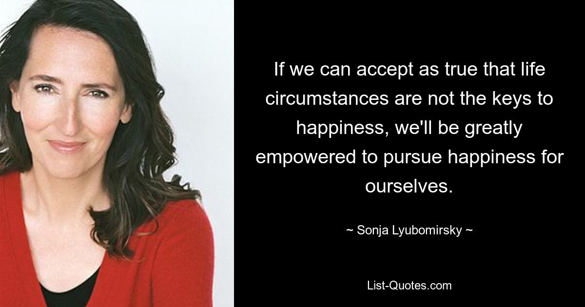 If we can accept as true that life circumstances are not the keys to happiness, we'll be greatly empowered to pursue happiness for ourselves. — © Sonja Lyubomirsky