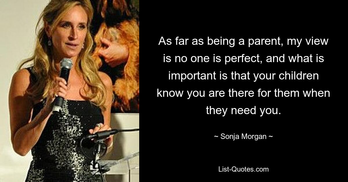 As far as being a parent, my view is no one is perfect, and what is important is that your children know you are there for them when they need you. — © Sonja Morgan