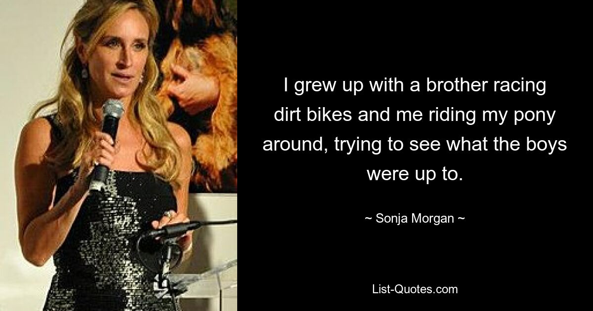 I grew up with a brother racing dirt bikes and me riding my pony around, trying to see what the boys were up to. — © Sonja Morgan