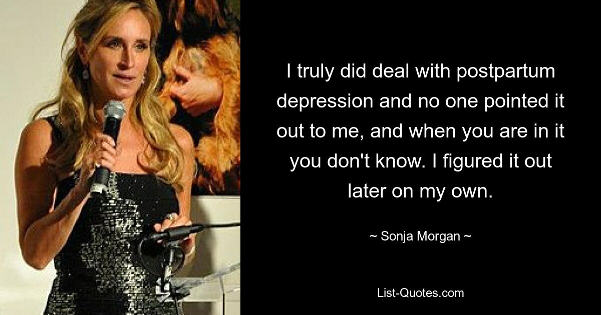 I truly did deal with postpartum depression and no one pointed it out to me, and when you are in it you don't know. I figured it out later on my own. — © Sonja Morgan