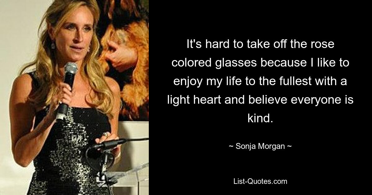 It's hard to take off the rose colored glasses because I like to enjoy my life to the fullest with a light heart and believe everyone is kind. — © Sonja Morgan