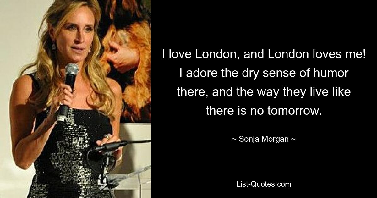 I love London, and London loves me! I adore the dry sense of humor there, and the way they live like there is no tomorrow. — © Sonja Morgan