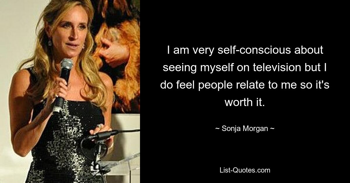 I am very self-conscious about seeing myself on television but I do feel people relate to me so it's worth it. — © Sonja Morgan