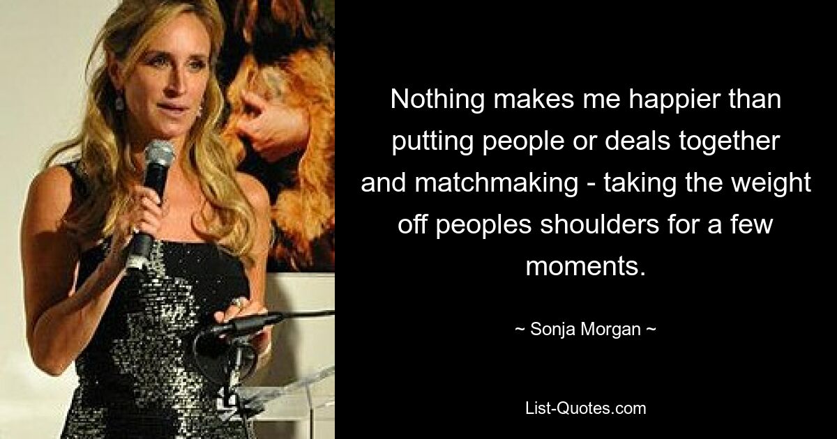 Nothing makes me happier than putting people or deals together and matchmaking - taking the weight off peoples shoulders for a few moments. — © Sonja Morgan