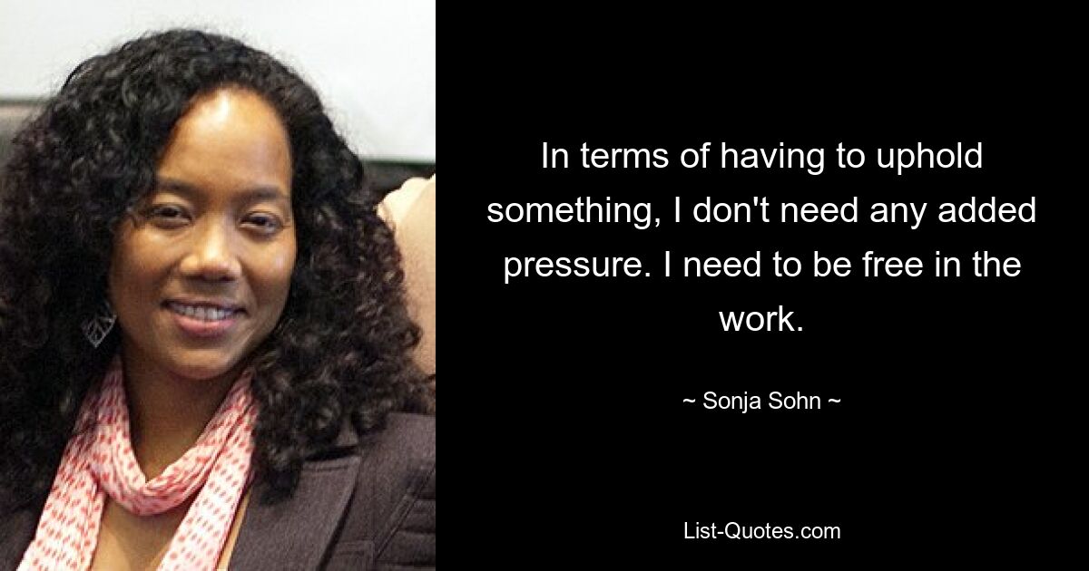 In terms of having to uphold something, I don't need any added pressure. I need to be free in the work. — © Sonja Sohn