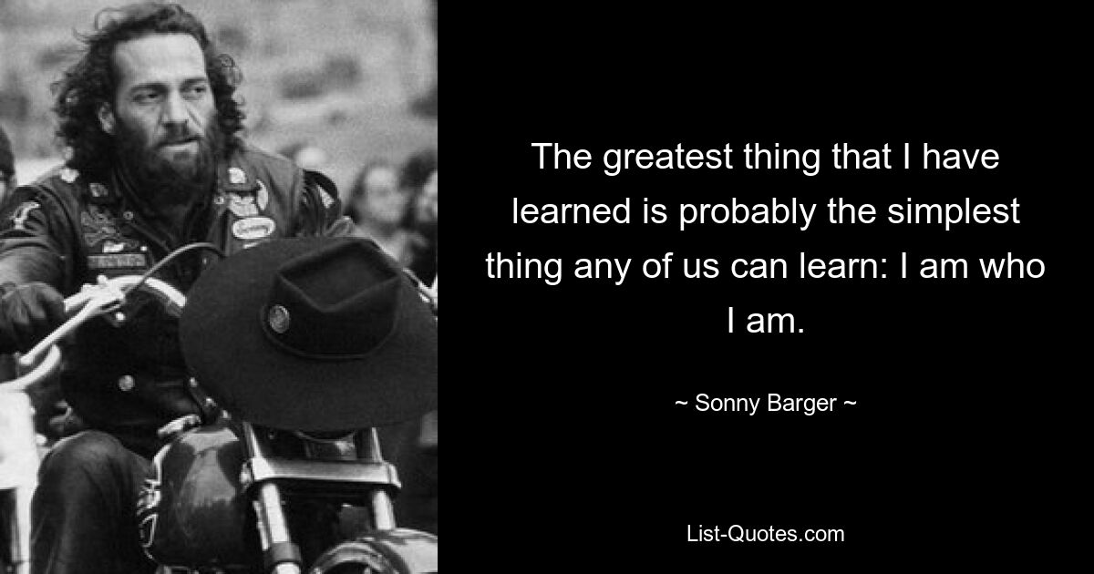 The greatest thing that I have learned is probably the simplest thing any of us can learn: I am who I am. — © Sonny Barger