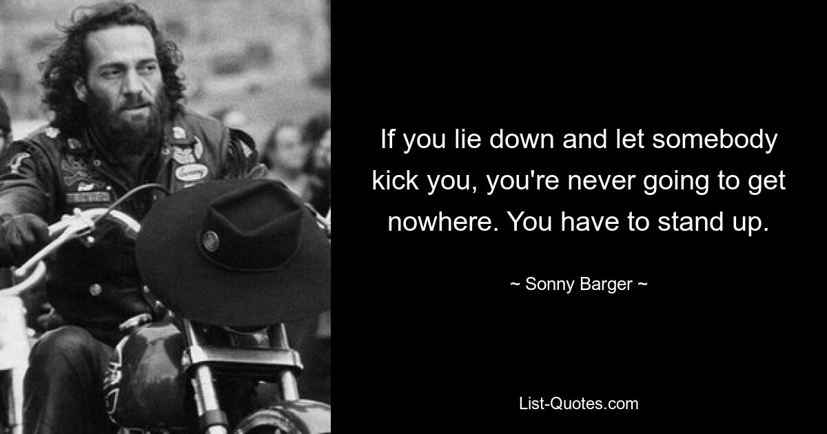 If you lie down and let somebody kick you, you're never going to get nowhere. You have to stand up. — © Sonny Barger