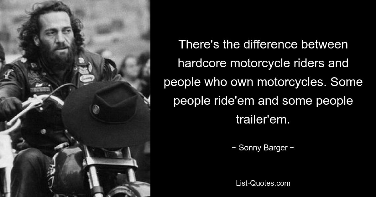 There's the difference between hardcore motorcycle riders and people who own motorcycles. Some people ride'em and some people trailer'em. — © Sonny Barger