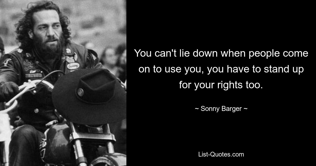 You can't lie down when people come on to use you, you have to stand up for your rights too. — © Sonny Barger