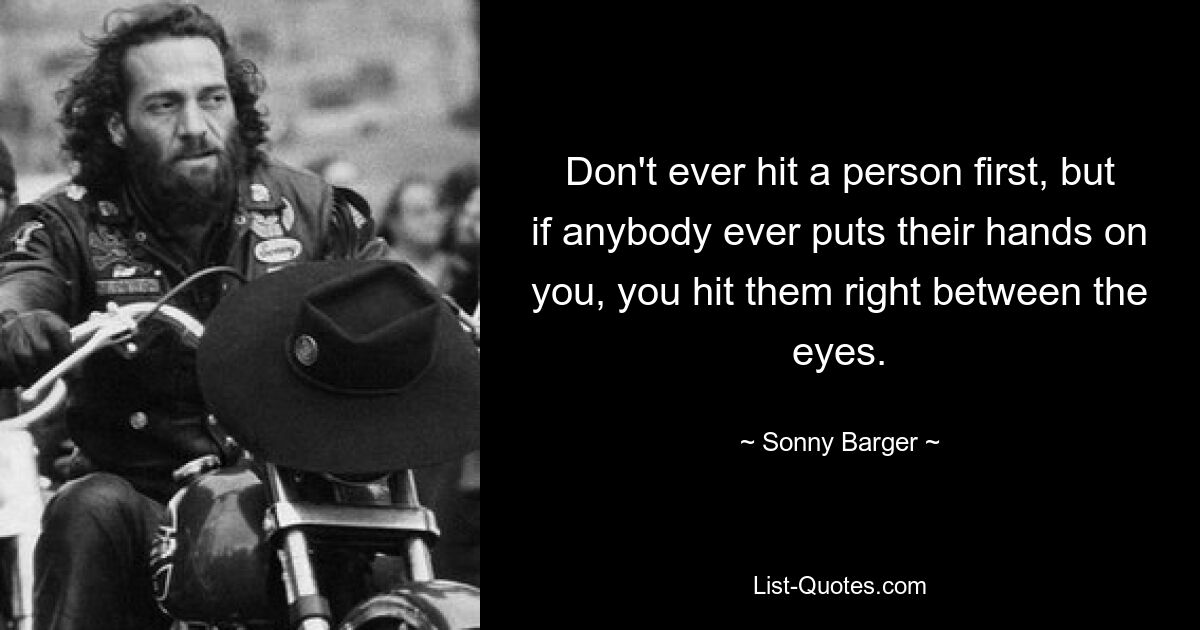 Don't ever hit a person first, but if anybody ever puts their hands on you, you hit them right between the eyes. — © Sonny Barger