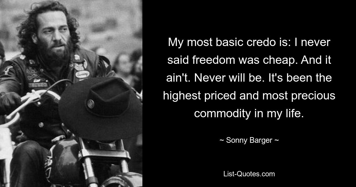 My most basic credo is: I never said freedom was cheap. And it ain't. Never will be. It's been the highest priced and most precious commodity in my life. — © Sonny Barger