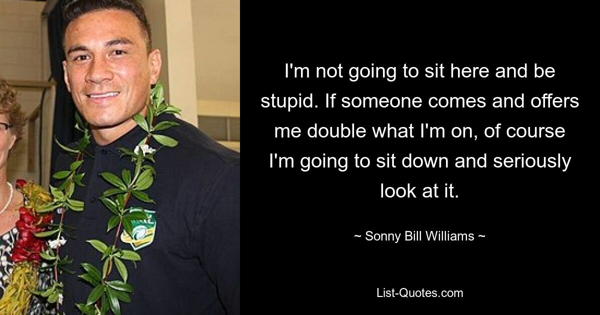 I'm not going to sit here and be stupid. If someone comes and offers me double what I'm on, of course I'm going to sit down and seriously look at it. — © Sonny Bill Williams