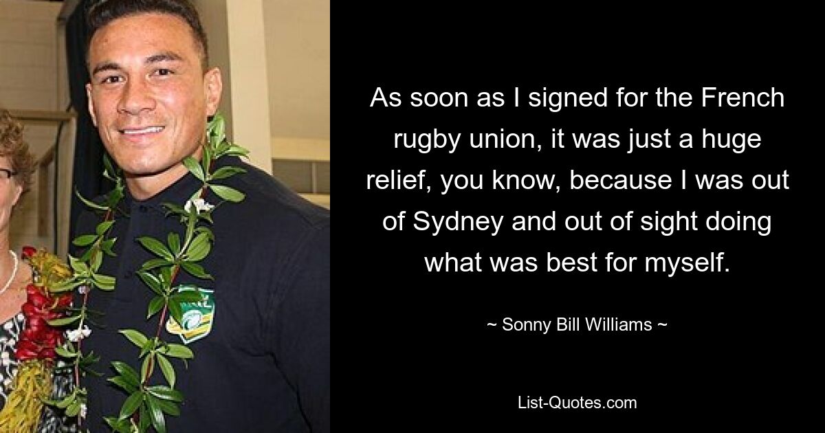 As soon as I signed for the French rugby union, it was just a huge relief, you know, because I was out of Sydney and out of sight doing what was best for myself. — © Sonny Bill Williams