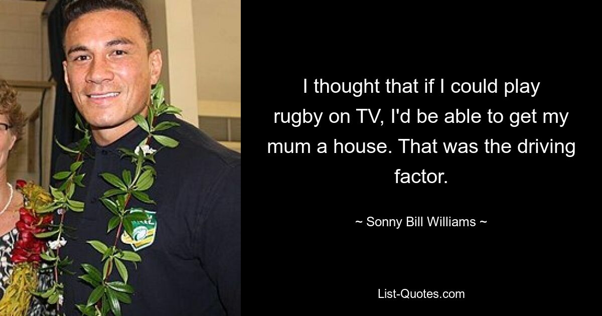 I thought that if I could play rugby on TV, I'd be able to get my mum a house. That was the driving factor. — © Sonny Bill Williams