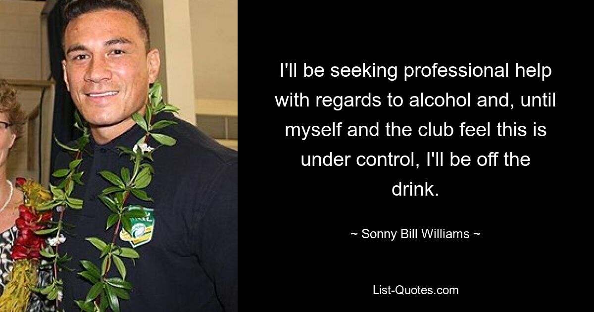 I'll be seeking professional help with regards to alcohol and, until myself and the club feel this is under control, I'll be off the drink. — © Sonny Bill Williams