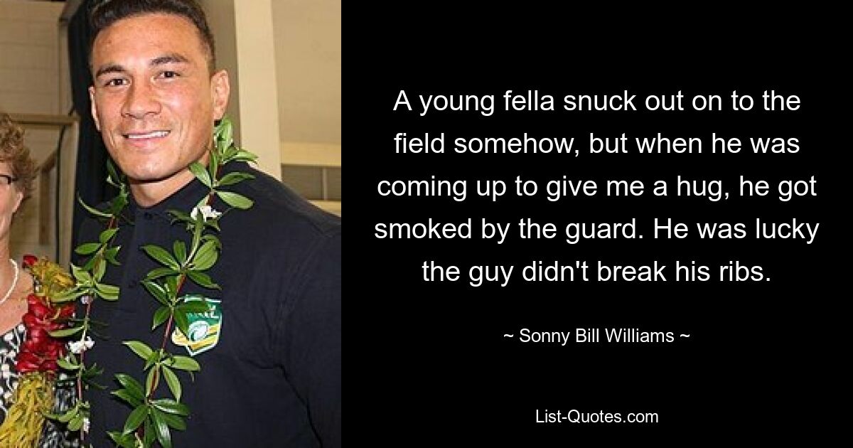 A young fella snuck out on to the field somehow, but when he was coming up to give me a hug, he got smoked by the guard. He was lucky the guy didn't break his ribs. — © Sonny Bill Williams