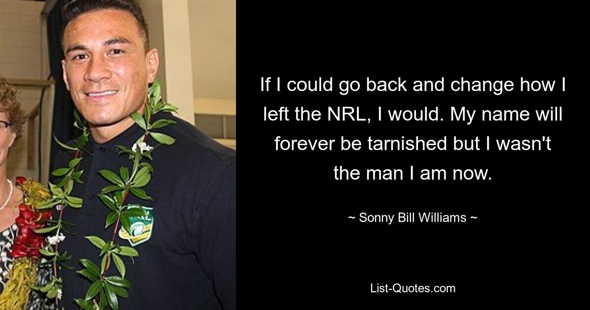 If I could go back and change how I left the NRL, I would. My name will forever be tarnished but I wasn't the man I am now. — © Sonny Bill Williams