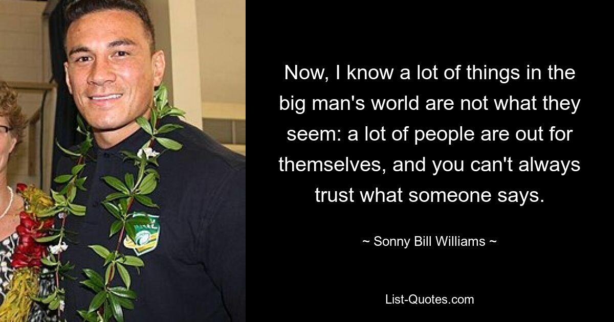 Now, I know a lot of things in the big man's world are not what they seem: a lot of people are out for themselves, and you can't always trust what someone says. — © Sonny Bill Williams