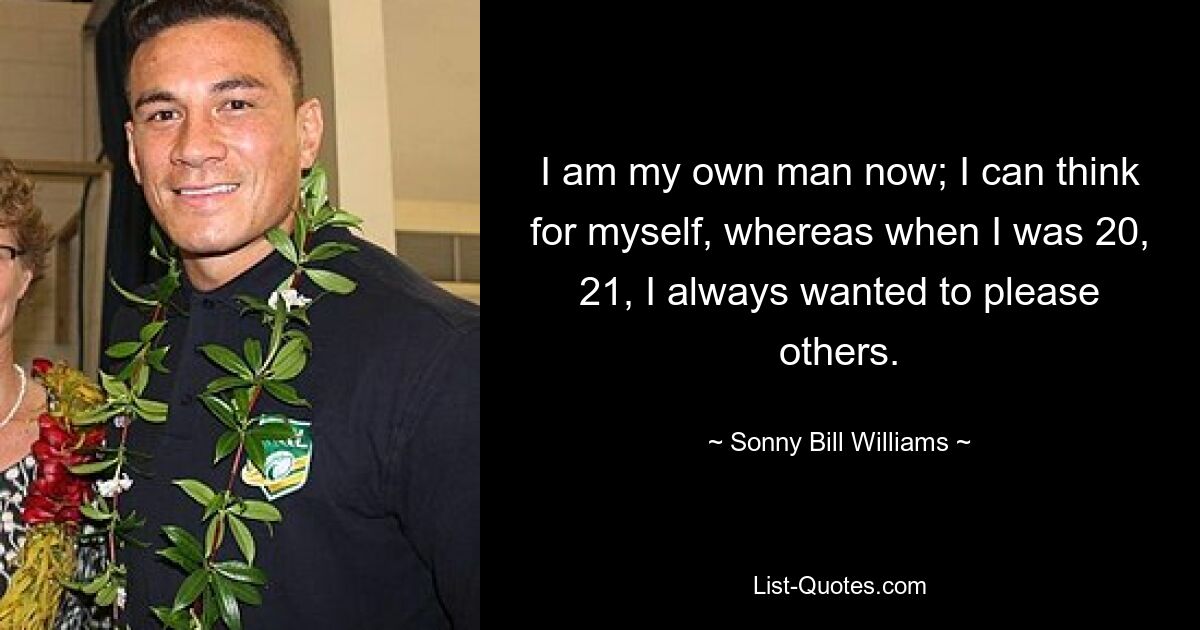 I am my own man now; I can think for myself, whereas when I was 20, 21, I always wanted to please others. — © Sonny Bill Williams