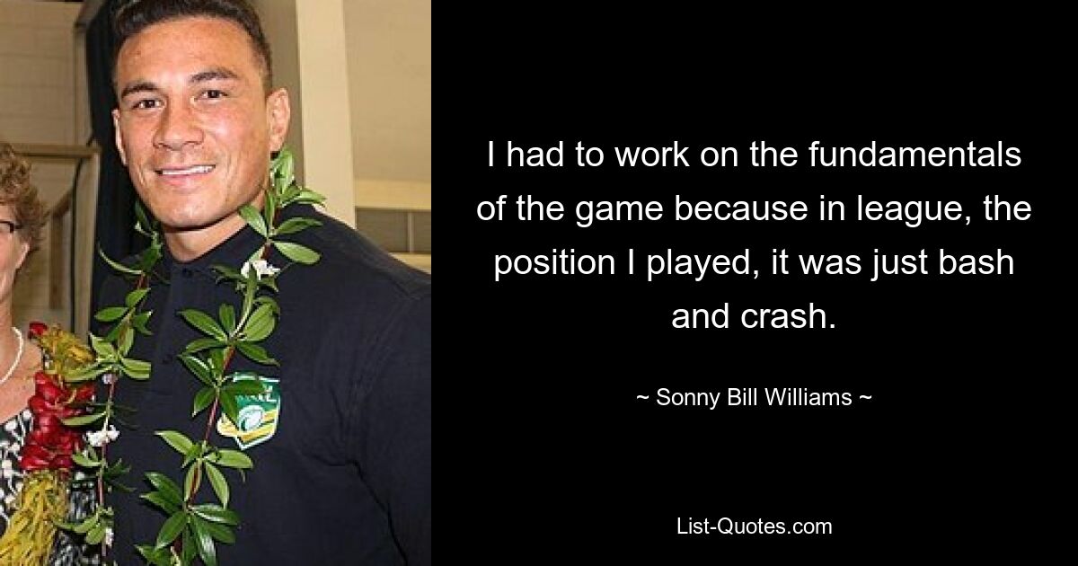 I had to work on the fundamentals of the game because in league, the position I played, it was just bash and crash. — © Sonny Bill Williams