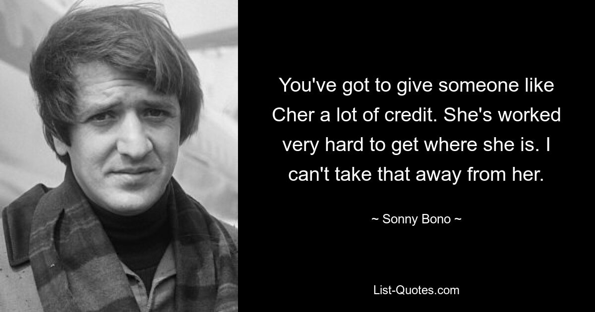 You've got to give someone like Cher a lot of credit. She's worked very hard to get where she is. I can't take that away from her. — © Sonny Bono