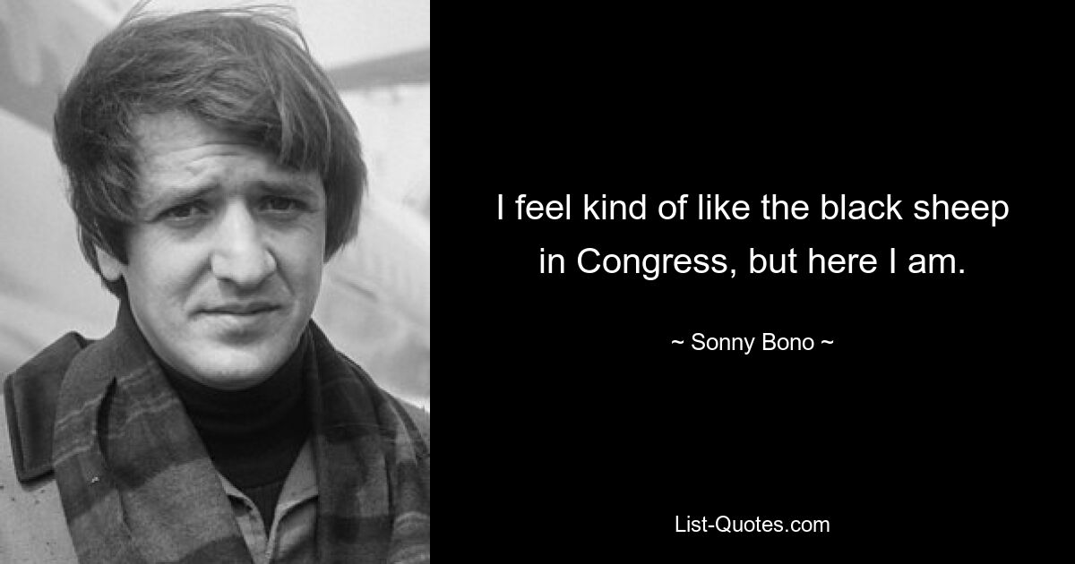 I feel kind of like the black sheep in Congress, but here I am. — © Sonny Bono