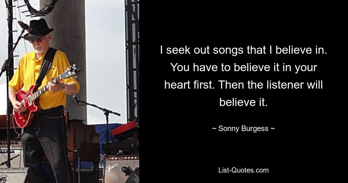 I seek out songs that I believe in. You have to believe it in your heart first. Then the listener will believe it. — © Sonny Burgess