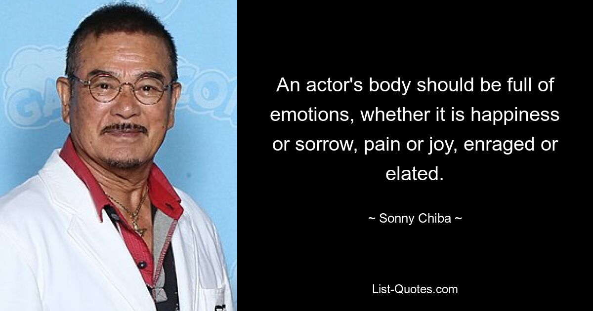 An actor's body should be full of emotions, whether it is happiness or sorrow, pain or joy, enraged or elated. — © Sonny Chiba