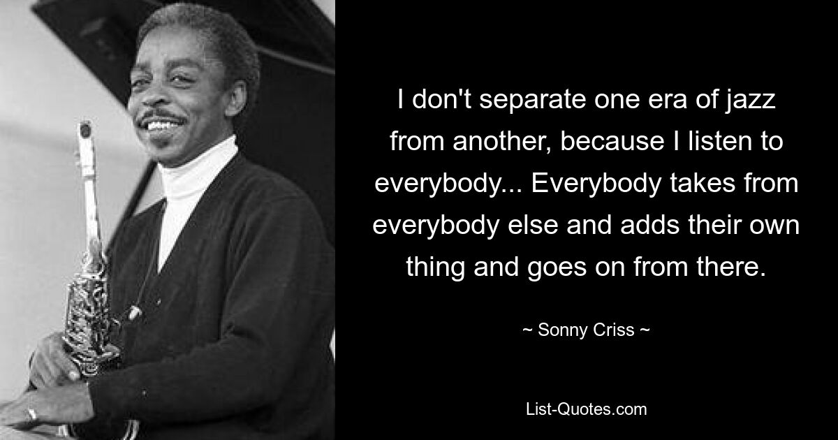 I don't separate one era of jazz from another, because I listen to everybody... Everybody takes from everybody else and adds their own thing and goes on from there. — © Sonny Criss