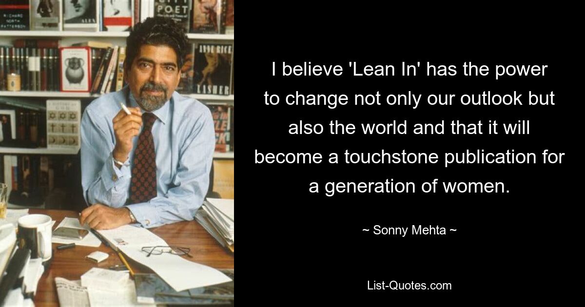 I believe 'Lean In' has the power to change not only our outlook but also the world and that it will become a touchstone publication for a generation of women. — © Sonny Mehta