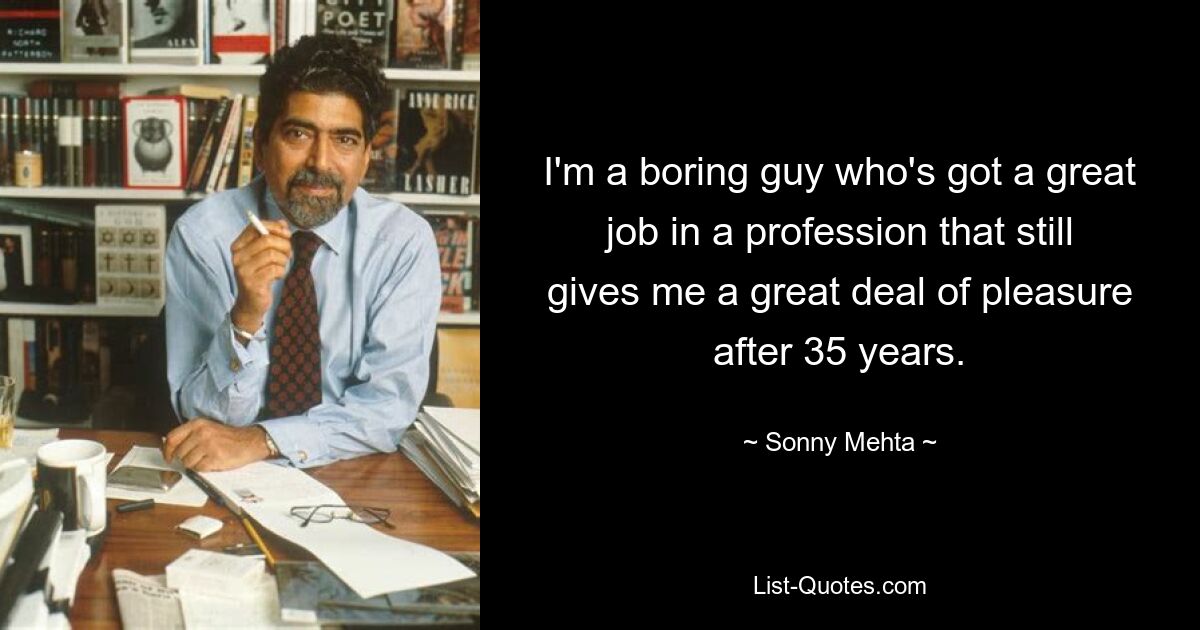 I'm a boring guy who's got a great job in a profession that still gives me a great deal of pleasure after 35 years. — © Sonny Mehta