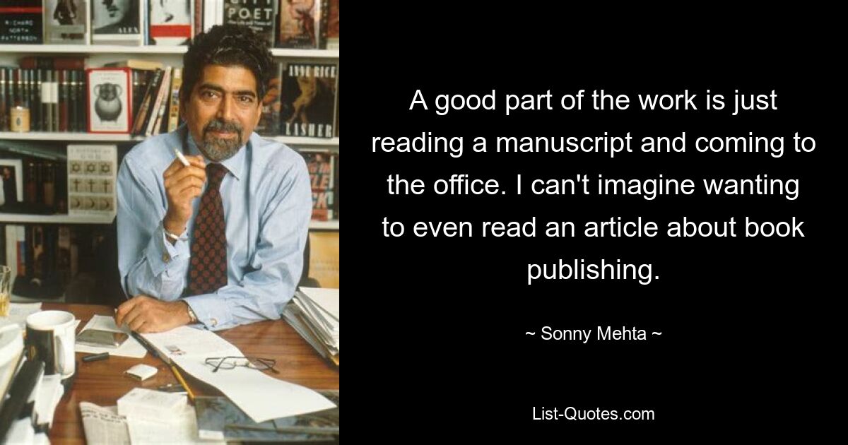 A good part of the work is just reading a manuscript and coming to the office. I can't imagine wanting to even read an article about book publishing. — © Sonny Mehta