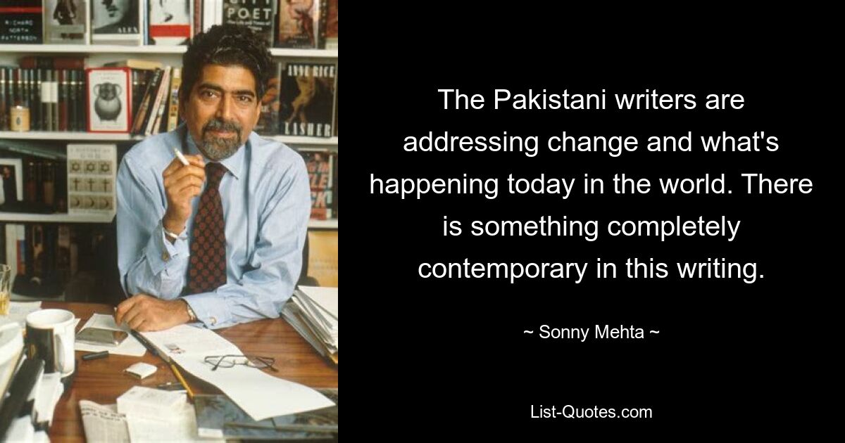 The Pakistani writers are addressing change and what's happening today in the world. There is something completely contemporary in this writing. — © Sonny Mehta