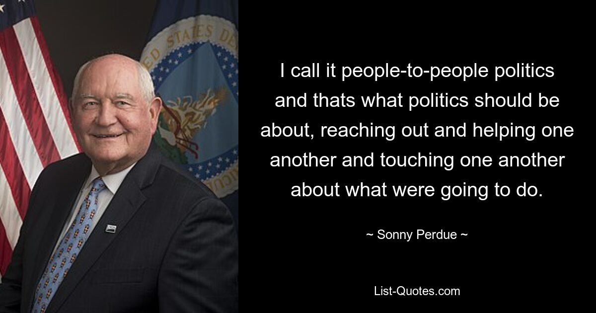 I call it people-to-people politics and thats what politics should be about, reaching out and helping one another and touching one another about what were going to do. — © Sonny Perdue