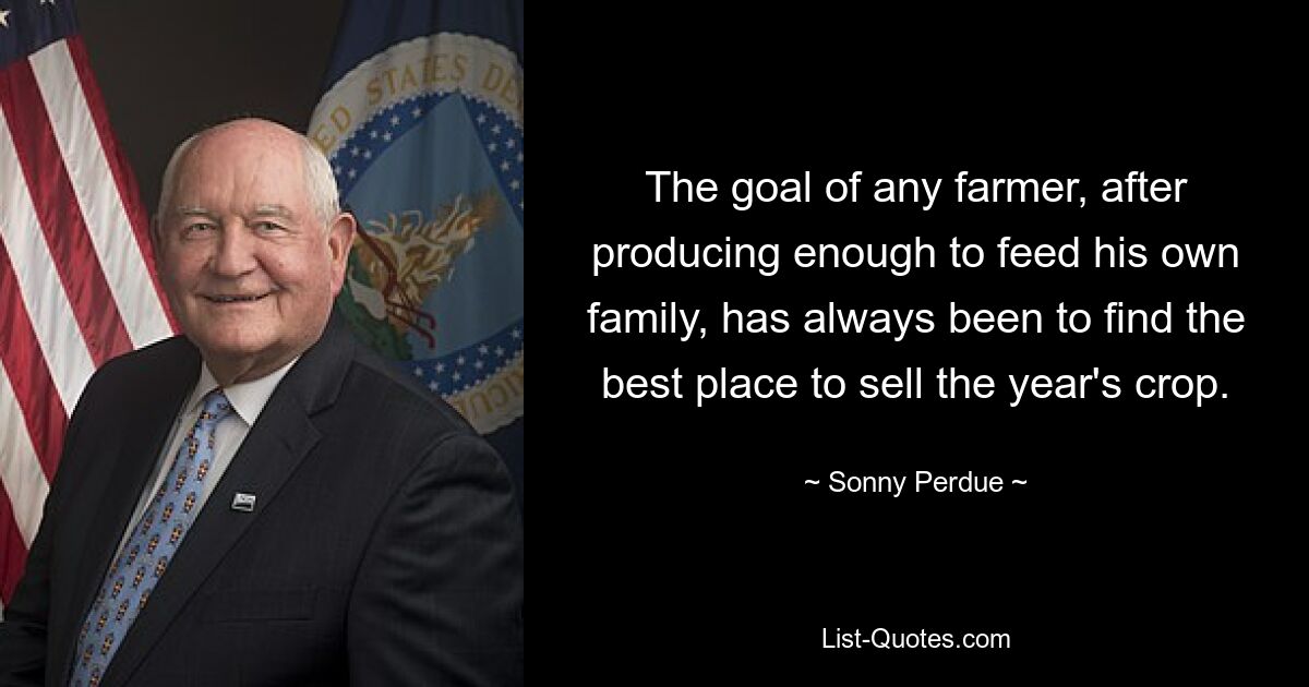 The goal of any farmer, after producing enough to feed his own family, has always been to find the best place to sell the year's crop. — © Sonny Perdue