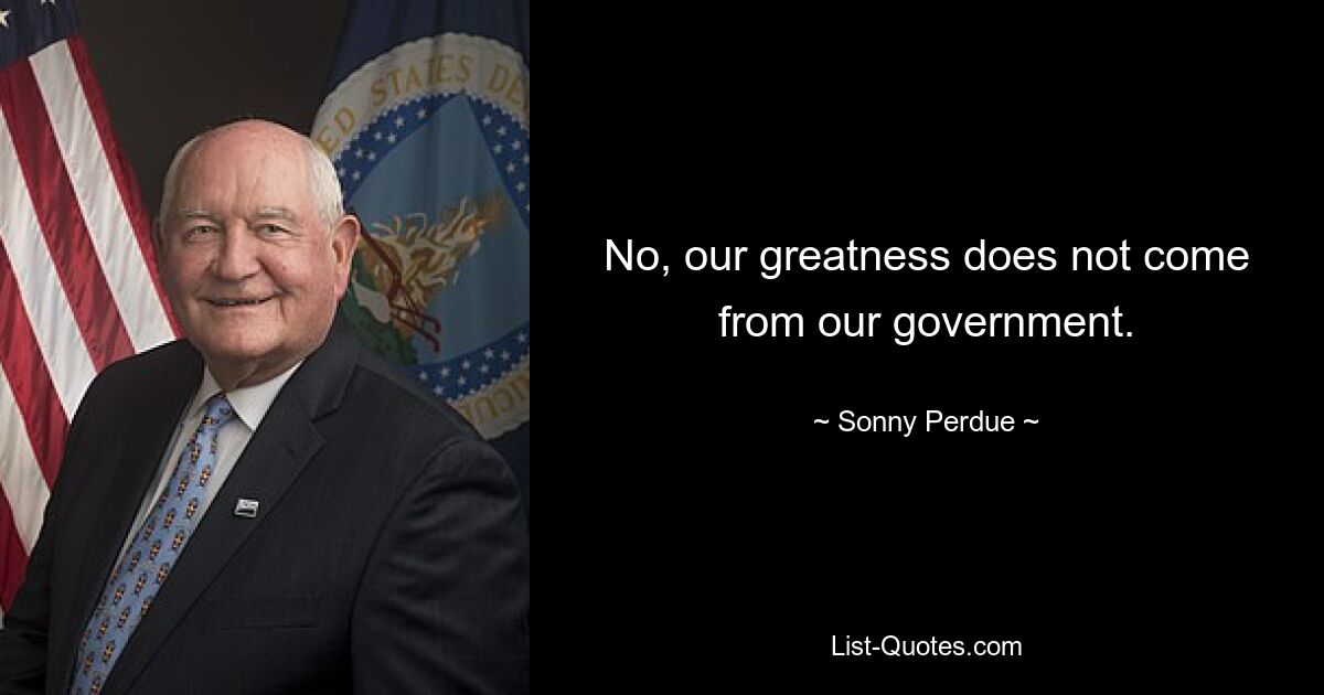 No, our greatness does not come from our government. — © Sonny Perdue