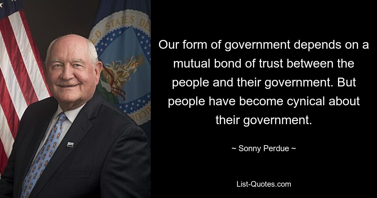 Our form of government depends on a mutual bond of trust between the people and their government. But people have become cynical about their government. — © Sonny Perdue