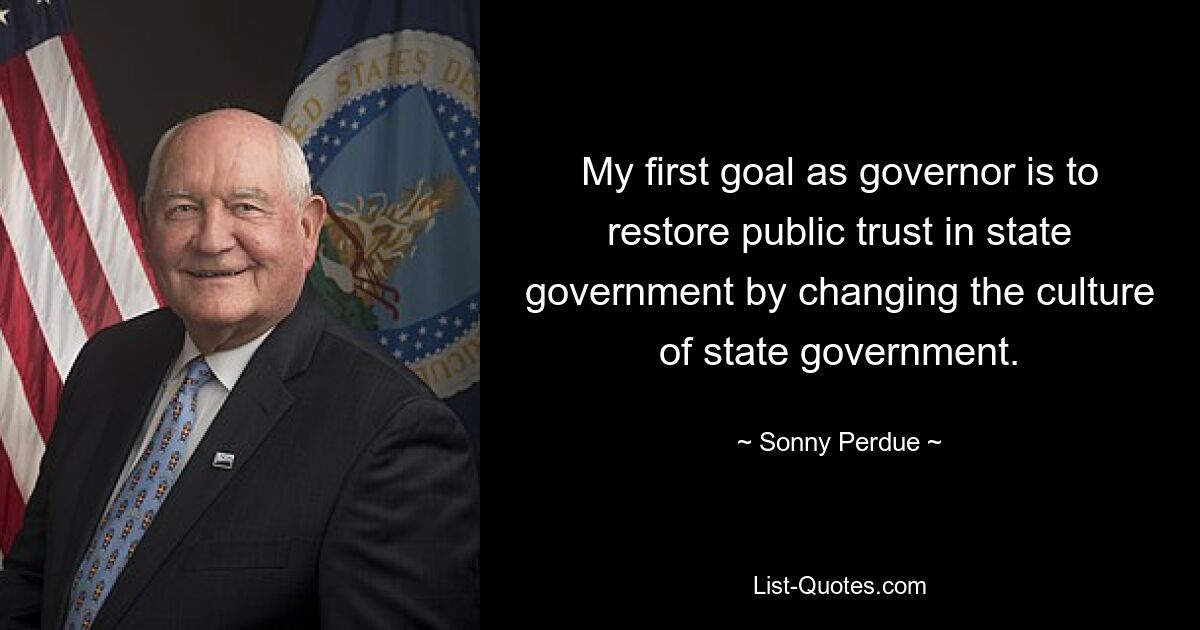 My first goal as governor is to restore public trust in state government by changing the culture of state government. — © Sonny Perdue