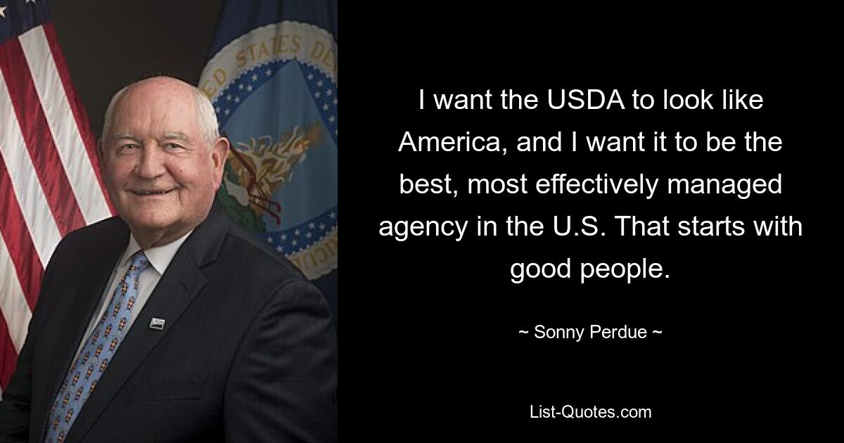 I want the USDA to look like America, and I want it to be the best, most effectively managed agency in the U.S. That starts with good people. — © Sonny Perdue