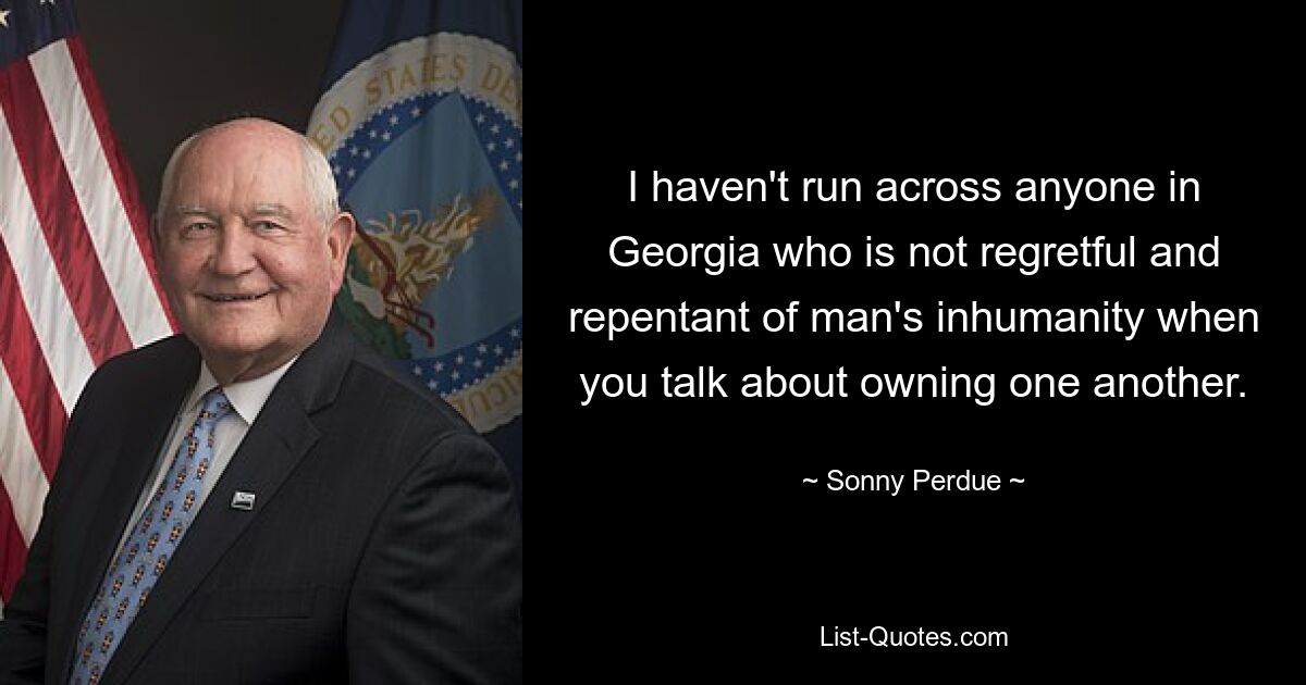 I haven't run across anyone in Georgia who is not regretful and repentant of man's inhumanity when you talk about owning one another. — © Sonny Perdue